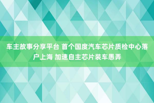 车主故事分享平台 首个国度汽车芯片质检中心落户上海 加速自主芯片装车愚弄