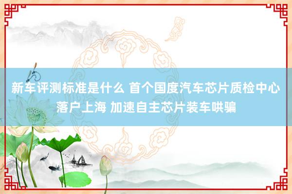 新车评测标准是什么 首个国度汽车芯片质检中心落户上海 加速自主芯片装车哄骗