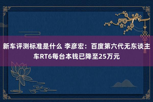 新车评测标准是什么 李彦宏：百度第六代无东谈主车RT6每台本钱已降至25万元