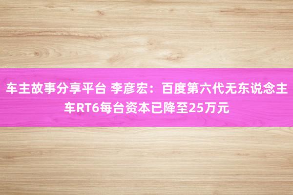 车主故事分享平台 李彦宏：百度第六代无东说念主车RT6每台资本已降至25万元