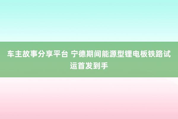 车主故事分享平台 宁德期间能源型锂电板铁路试运首发到手