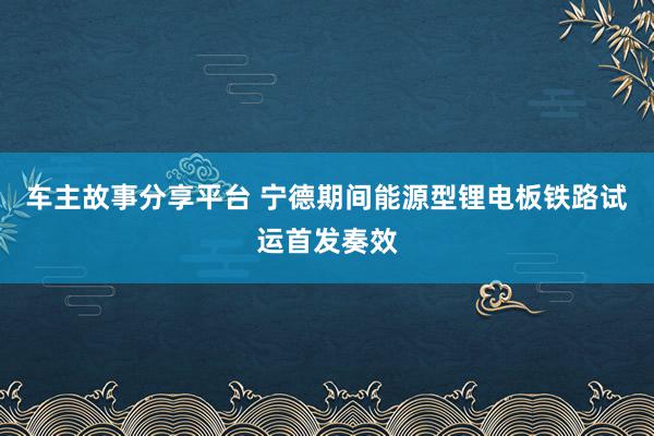 车主故事分享平台 宁德期间能源型锂电板铁路试运首发奏效