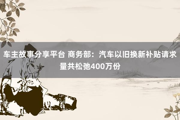 车主故事分享平台 商务部：汽车以旧换新补贴请求量共松弛400万份