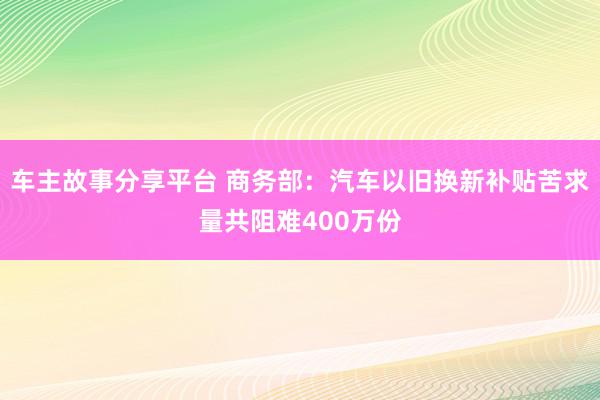 车主故事分享平台 商务部：汽车以旧换新补贴苦求量共阻难400万份