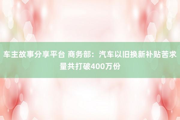 车主故事分享平台 商务部：汽车以旧换新补贴苦求量共打破400万份