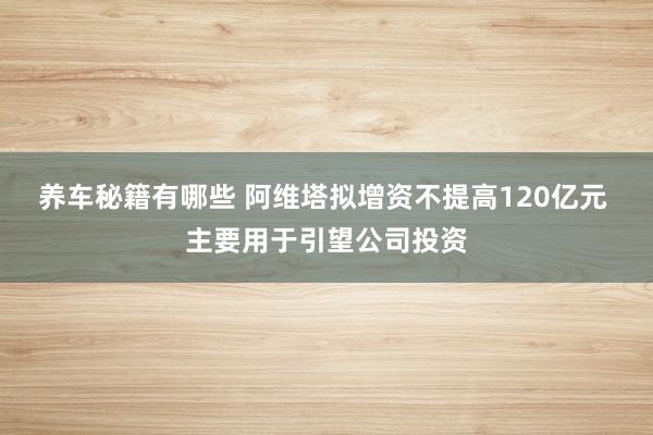 养车秘籍有哪些 阿维塔拟增资不提高120亿元 主要用于引望公司投资