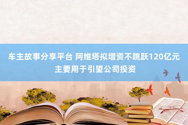 车主故事分享平台 阿维塔拟增资不跳跃120亿元 主要用于引望公司投资