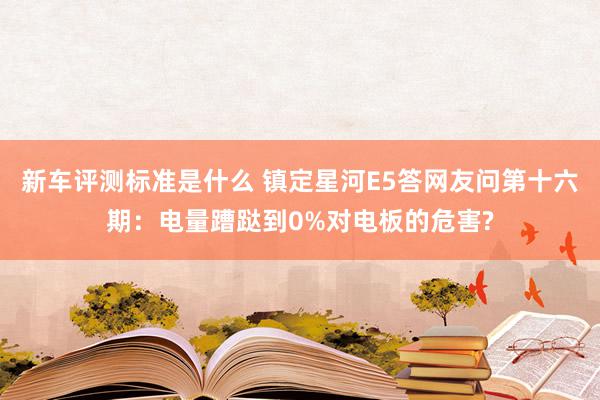 新车评测标准是什么 镇定星河E5答网友问第十六期：电量蹧跶到0%对电板的危害?