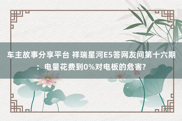 车主故事分享平台 祥瑞星河E5答网友问第十六期：电量花费到0%对电板的危害?