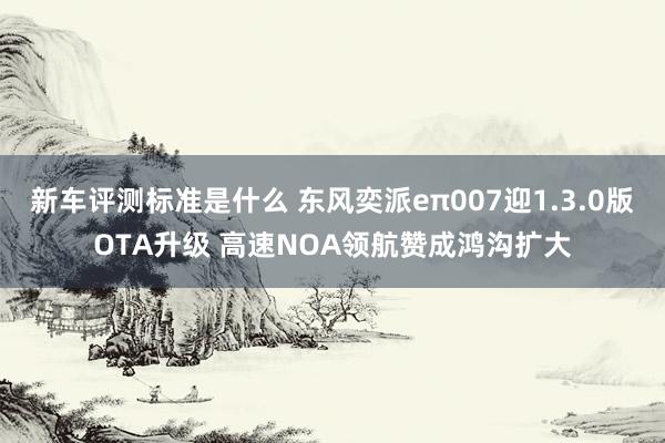 新车评测标准是什么 东风奕派eπ007迎1.3.0版OTA升级 高速NOA领航赞成鸿沟扩大