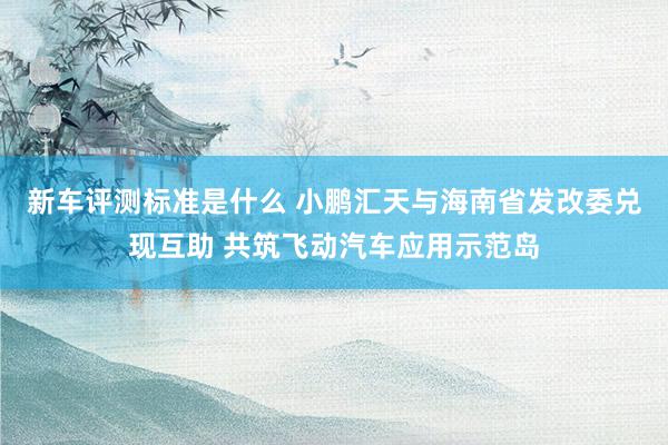 新车评测标准是什么 小鹏汇天与海南省发改委兑现互助 共筑飞动汽车应用示范岛