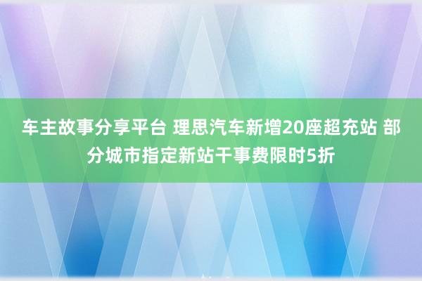 车主故事分享平台 理思汽车新增20座超充站 部分城市指定新站干事费限时5折