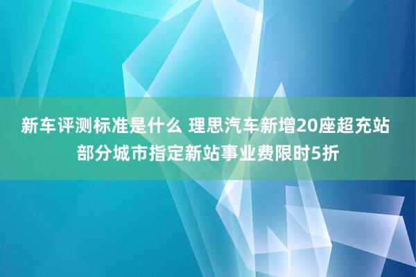 新车评测标准是什么 理思汽车新增20座超充站 部分城市指定新站事业费限时5折