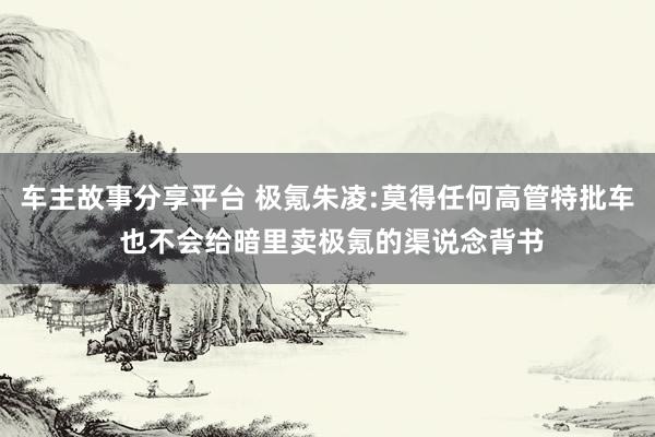 车主故事分享平台 极氪朱凌:莫得任何高管特批车 也不会给暗里卖极氪的渠说念背书