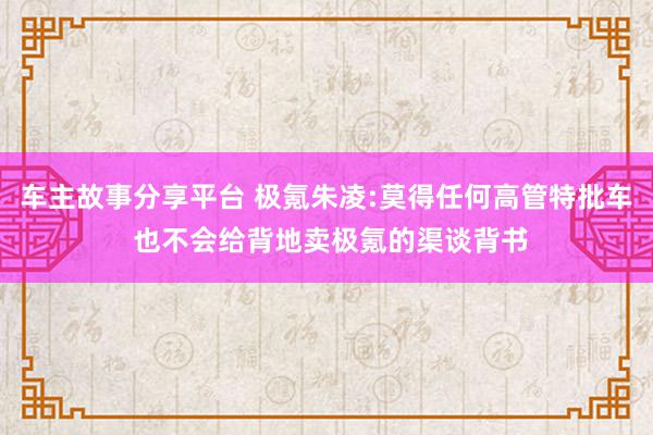 车主故事分享平台 极氪朱凌:莫得任何高管特批车 也不会给背地卖极氪的渠谈背书