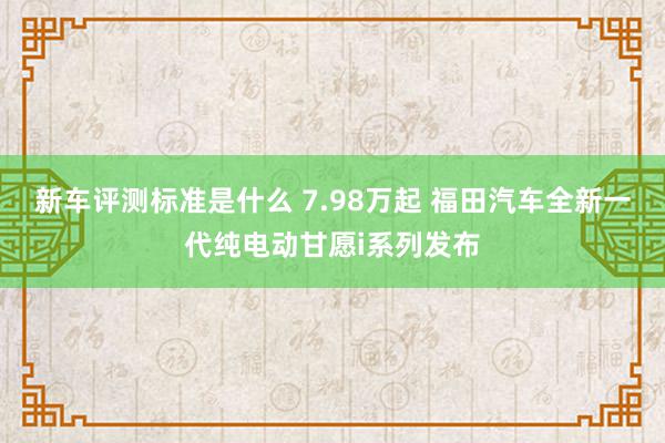 新车评测标准是什么 7.98万起 福田汽车全新一代纯电动甘愿i系列发布