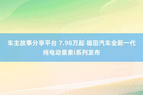 车主故事分享平台 7.98万起 福田汽车全新一代纯电动景象i系列发布