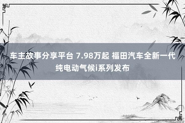 车主故事分享平台 7.98万起 福田汽车全新一代纯电动气候i系列发布