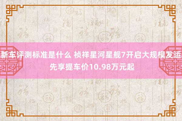 新车评测标准是什么 祯祥星河星舰7开启大规模发运 先享提车价10.98万元起