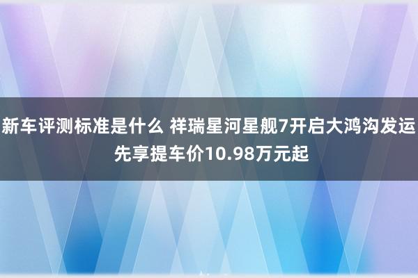 新车评测标准是什么 祥瑞星河星舰7开启大鸿沟发运 先享提车价10.98万元起