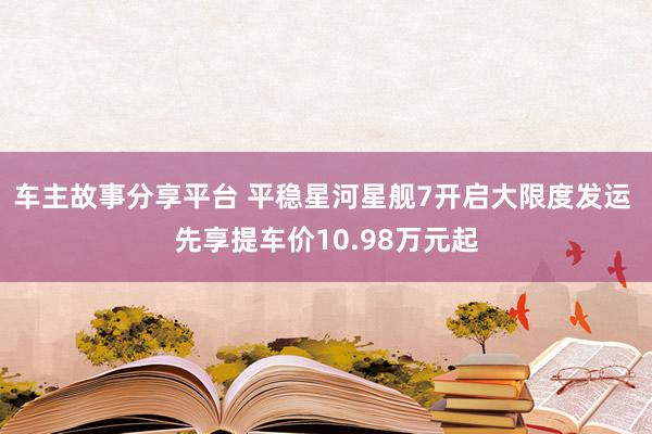 车主故事分享平台 平稳星河星舰7开启大限度发运 先享提车价10.98万元起