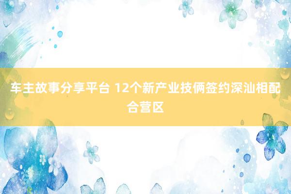 车主故事分享平台 12个新产业技俩签约深汕相配合营区