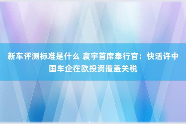 新车评测标准是什么 寰宇首席奉行官：快活许中国车企在欧投资覆盖关税