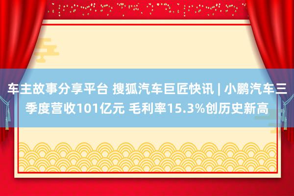 车主故事分享平台 搜狐汽车巨匠快讯 | 小鹏汽车三季度营收101亿元 毛利率15.3%创历史新高