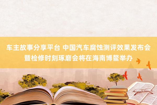 车主故事分享平台 中国汽车腐蚀测评效果发布会暨检修时刻琢磨会将在海南博鳌举办