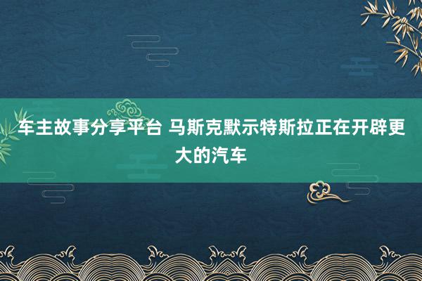 车主故事分享平台 马斯克默示特斯拉正在开辟更大的汽车