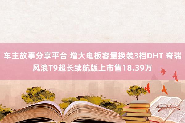 车主故事分享平台 增大电板容量换装3档DHT 奇瑞风浪T9超长续航版上市售18.39万